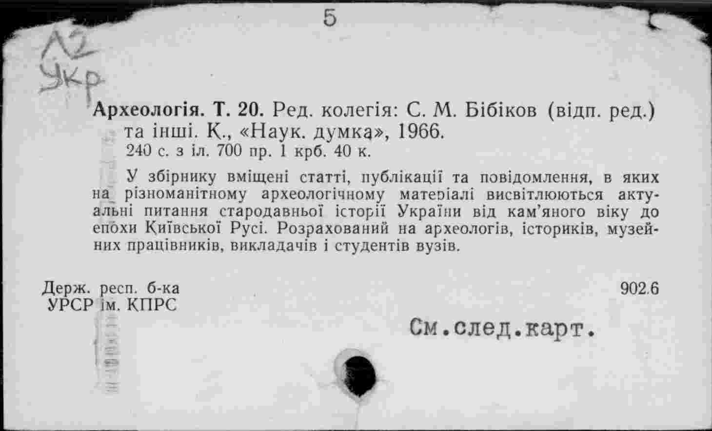 ﻿У^р
Археологія. T. 20. Ред. колегія: С. М. Бібіков (відп. ред.) та інші. K-, «Наук, думка», 1966.
240 с. з іл. 700 пр. 1 крб. 40 к.
У збірнику вміщені статті, публікації та повідомлення, в яких на різноманітному археологічному матеоіалі висвітлюються актуальні питання стародавньої історії України від кам’яного віку до епохи Київської Русі. Розрахований на археологів, істориків, музейних працівників, викладачів і студентів вузів.
Держ. респ. б-ка УРСР ім. КПРС
902.6
См.след.карт.